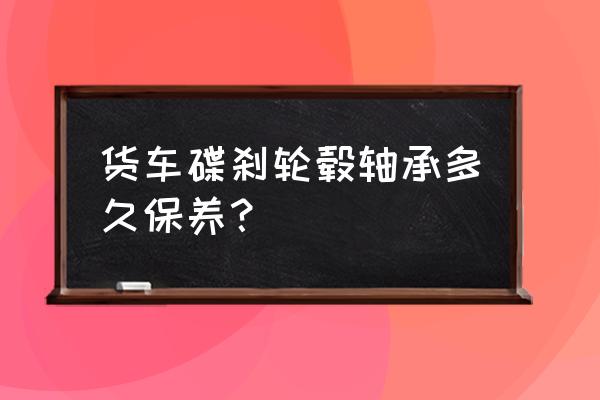 卡车轮毂多久保养一次 货车碟刹轮毂轴承多久保养? 卡车轮毂多久保养一次 货车碟刹轮毂轴承多久保养?