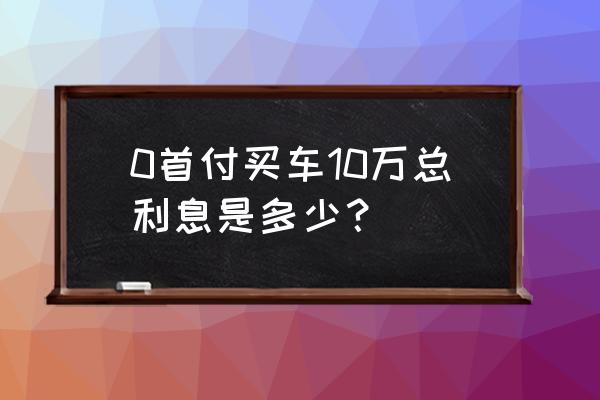 10万车一般首付多少钱 0首付买车10万总利息是多少? 10万车一般首付多少钱 0首付买车10万总利息是多少?
