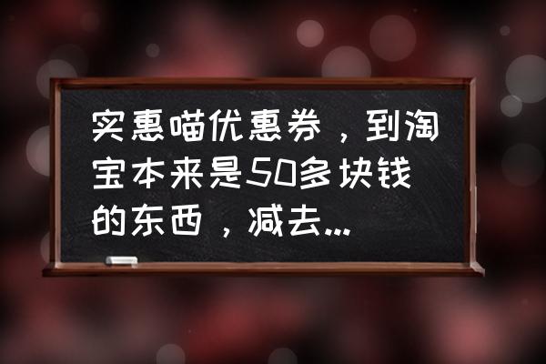 实惠喵软件在哪里进去的 实惠喵优惠券,到淘宝本来是50多块钱的东西,减去十块钱等于九块钱那些东西能买吗? 实惠喵软件在哪里进去的 实惠喵优惠券,到淘宝本来是50多块钱的东西,减去十块钱等于九块钱那些东西能买吗?