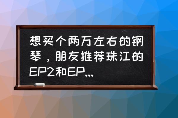 推荐两万左右的钢琴 想买个两万左右的钢琴,朋友推荐珠江的EP2和EP1,选哪个好? 推荐两万左右的钢琴 想买个两万左右的钢琴,朋友推荐珠江的EP2和EP1,选哪个好?