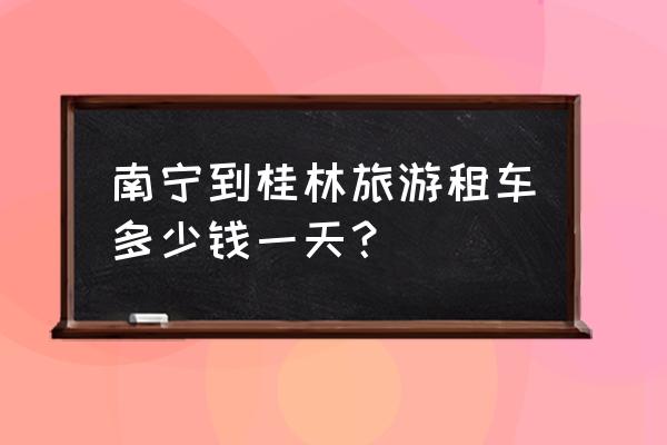 桂林旅游包车哪家好些便宜 南宁到桂林旅游租车多少钱一天? 桂林旅游包车哪家好些便宜 南宁到桂林旅游租车多少钱一天?