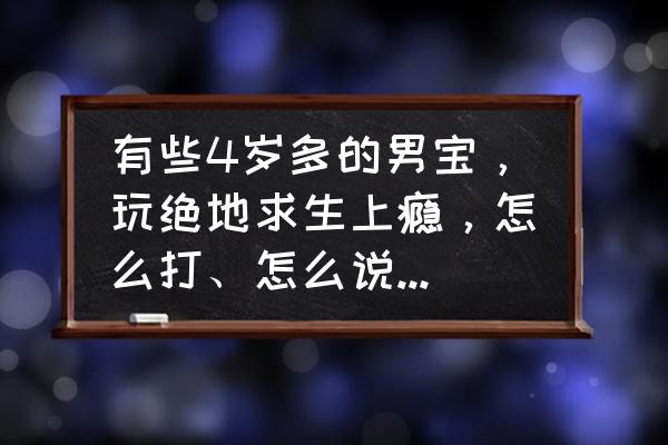 绝地求生高手进阶心得 有些4岁多的男宝,玩绝地求生上瘾,怎么打、怎么说都不听,大家有什么高招? 绝地求生高手进阶心得 有些4岁多的男宝,玩绝地求生上瘾,怎么打、怎么说都不听,大家有什么高招?