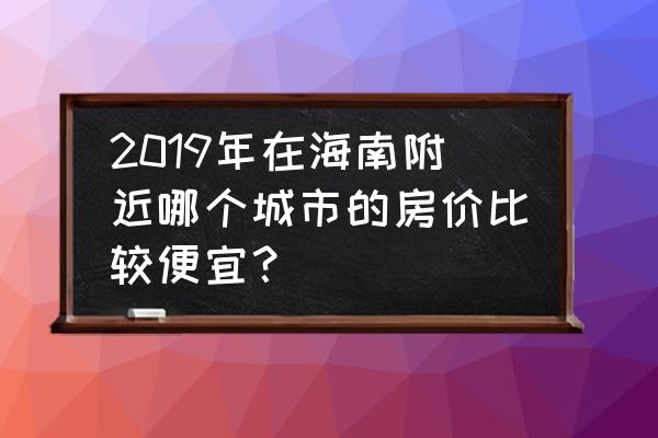 海南双人七日游价格表 2019年在海南附近哪个城市的房价比较便宜? 海南双人七日游价格表 2019年在海南附近哪个城市的房价比较便宜?