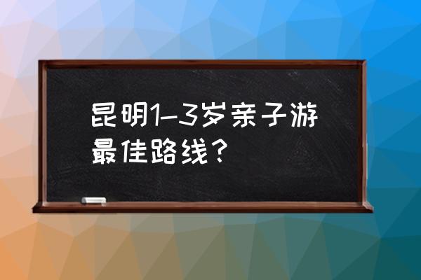 云南亲子自由行旅游全攻略 昆明1-3岁亲子游最佳路线? 云南亲子自由行旅游全攻略 昆明1-3岁亲子游最佳路线?