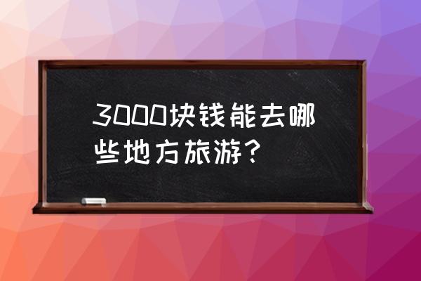 四月最佳旅游地点国内 3000块钱能去哪些地方旅游? 四月最佳旅游地点国内 3000块钱能去哪些地方旅游?
