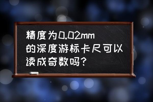 0.02游标卡尺读数方法 精度为0.02mm的深度游标卡尺可以读成奇数吗? 0.02游标卡尺读数方法 精度为0.02mm的深度游标卡尺可以读成奇数吗?