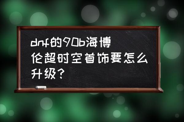 dnf超时空首饰哪里换 dnf的90b海博伦超时空首饰要怎么升级? dnf超时空首饰哪里换 dnf的90b海博伦超时空首饰要怎么升级?