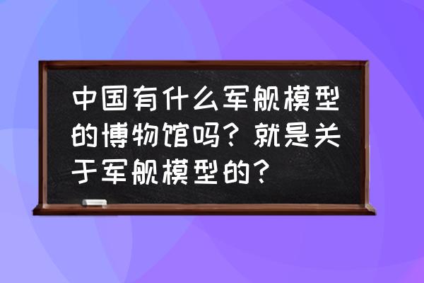 广州船舶博物馆 中国有什么军舰模型的博物馆吗?就是关于军舰模型的? 广州船舶博物馆 中国有什么军舰模型的博物馆吗?就是关于军舰模型的?