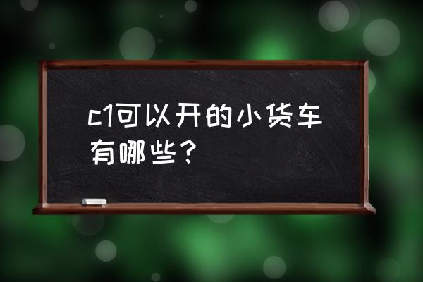 c1证开的蓝牌自卸车 c1可以开的小货车有哪些? c1证开的蓝牌自卸车 c1可以开的小货车有哪些?